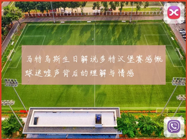 马特乌斯生日解说多特汉堡赛感慨球迷嘘声背后的理解与情感