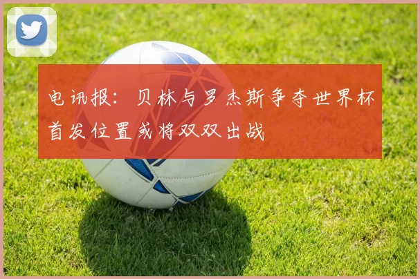 电讯报：贝林与罗杰斯争夺世界杯首发位置或将双双出战
