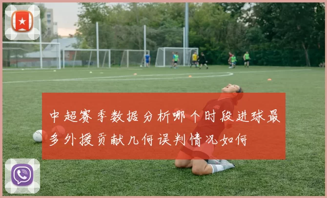 中超赛季数据分析哪个时段进球最多外援贡献几何误判情况如何