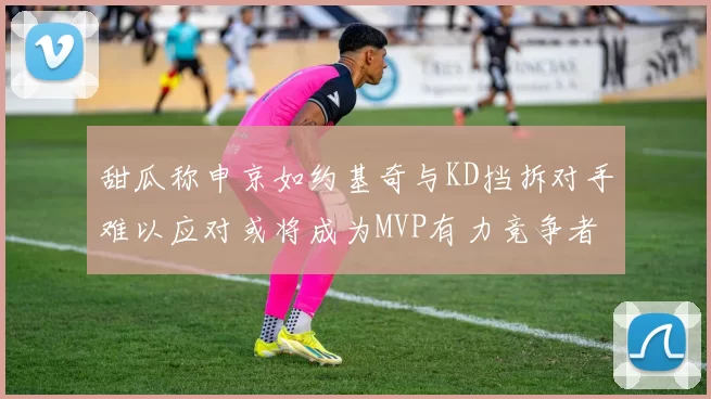 甜瓜称申京如约基奇与KD挡拆对手难以应对或将成为MVP有力竞争者