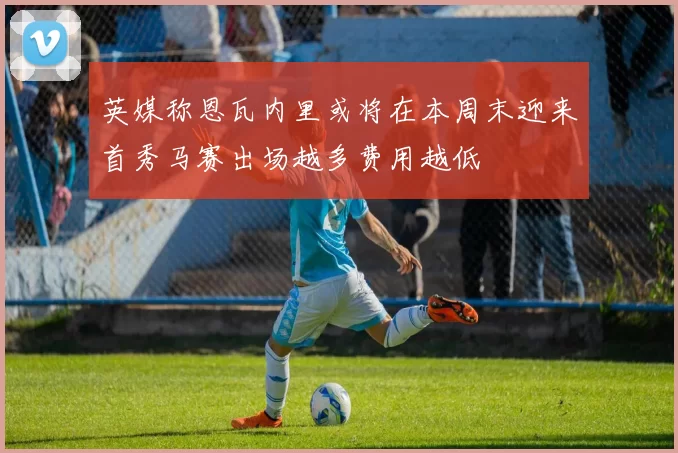 英媒称恩瓦内里或将在本周末迎来首秀马赛出场越多费用越低
