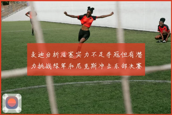 麦迪分析活塞实力不足夺冠但有潜力挑战绿军和尼克斯冲击东部决赛