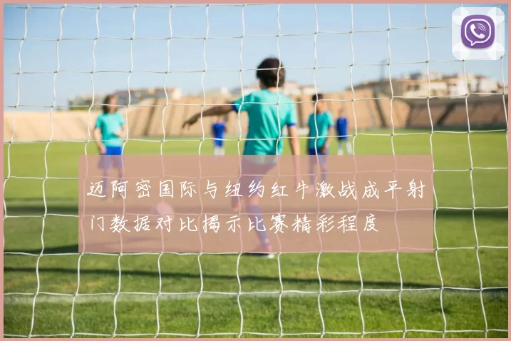 迈阿密国际与纽约红牛激战成平射门数据对比揭示比赛精彩程度