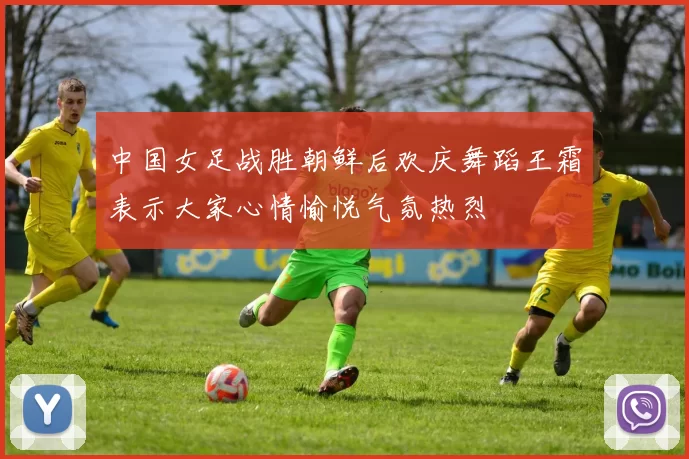 中国女足战胜朝鲜后欢庆舞蹈王霜表示大家心情愉悦气氛热烈