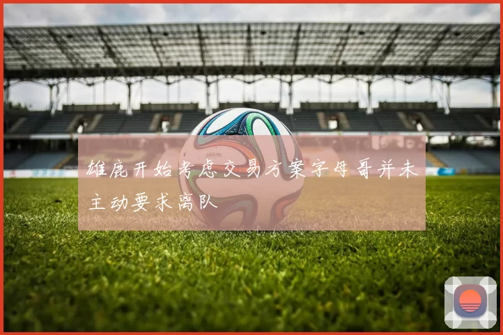 雄鹿开始考虑交易方案字母哥并未主动要求离队