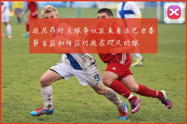 迈尼昂对点球争议发表看法巴尔泰萨吉应如何应对近在咫尺的球