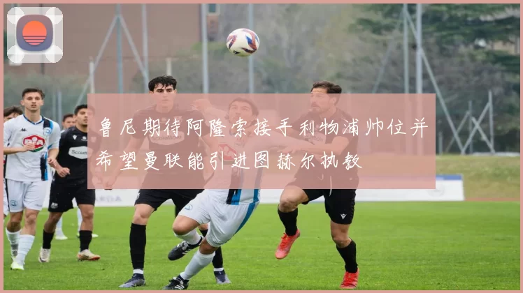 鲁尼期待阿隆索接手利物浦帅位并希望曼联能引进图赫尔执教