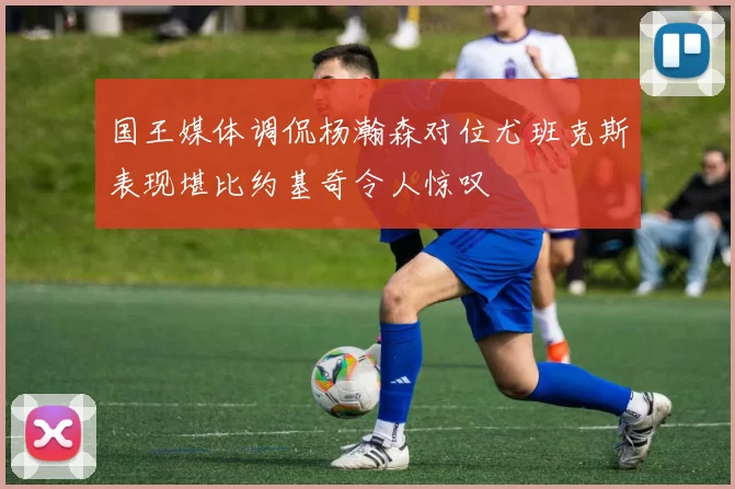 国王媒体调侃杨瀚森对位尤班克斯表现堪比约基奇令人惊叹