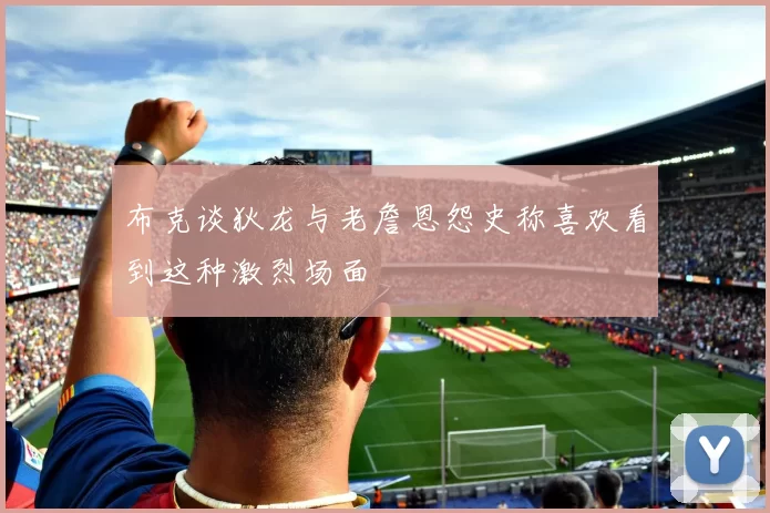 布克谈狄龙与老詹恩怨史称喜欢看到这种激烈场面