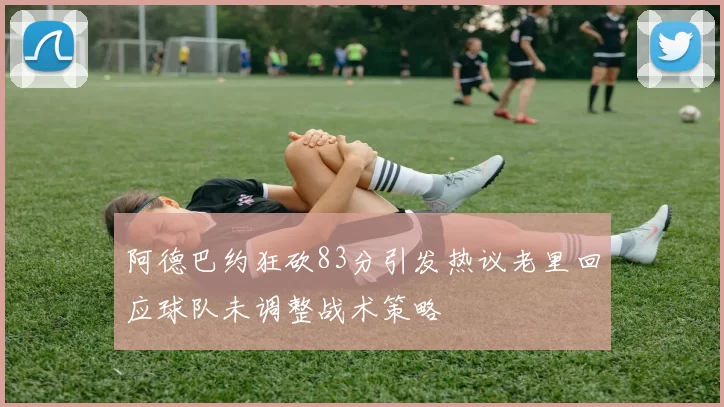 阿德巴约狂砍83分引发热议老里回应球队未调整战术策略
