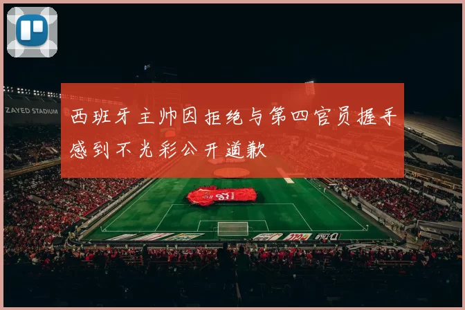 西班牙主帅因拒绝与第四官员握手感到不光彩公开道歉