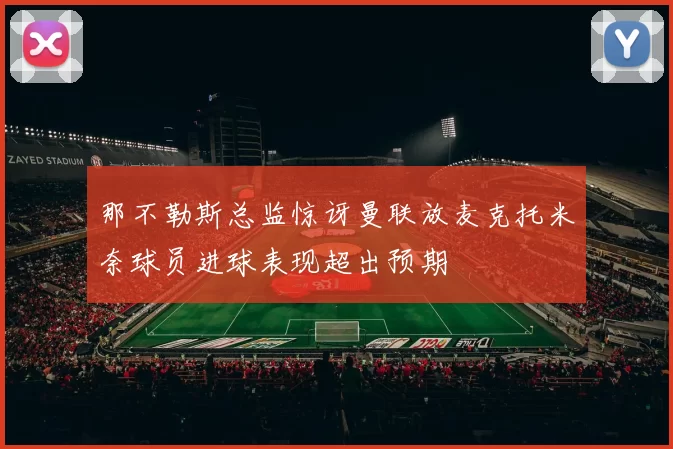 那不勒斯总监惊讶曼联放麦克托米奈球员进球表现超出预期