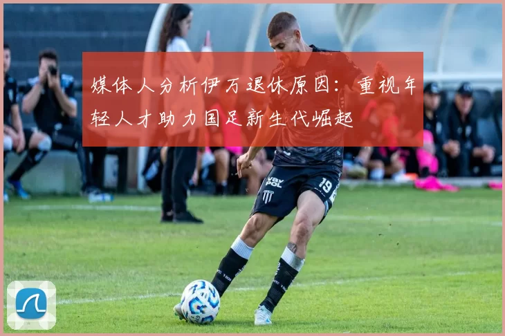 媒体人分析伊万退休原因：重视年轻人才助力国足新生代崛起