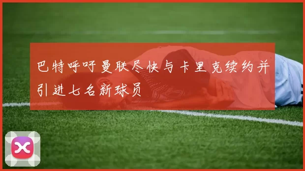 巴特呼吁曼联尽快与卡里克续约并引进七名新球员