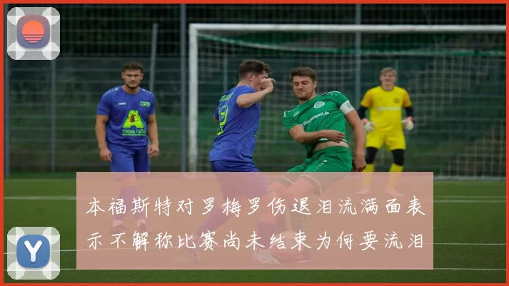 本福斯特对罗梅罗伤退泪流满面表示不解称比赛尚未结束为何要流泪