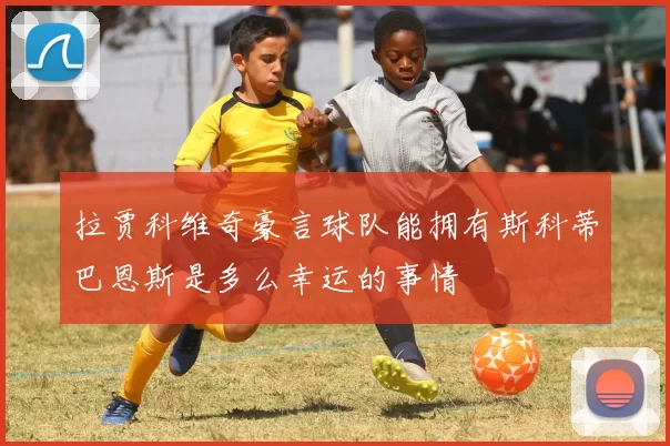 拉贾科维奇豪言球队能拥有斯科蒂巴恩斯是多么幸运的事情