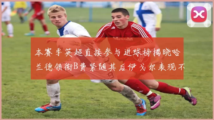 本赛季英超直接参与进球榜揭晓哈兰德领衔B费紧随其后伊戈尔表现不俗