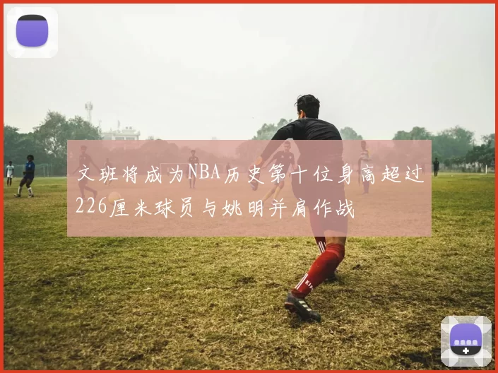 文班将成为NBA历史第十位身高超过226厘米球员与姚明并肩作战