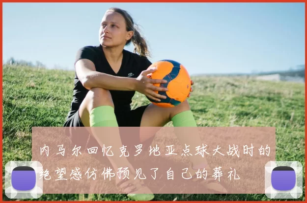 内马尔回忆克罗地亚点球大战时的绝望感仿佛预见了自己的葬礼