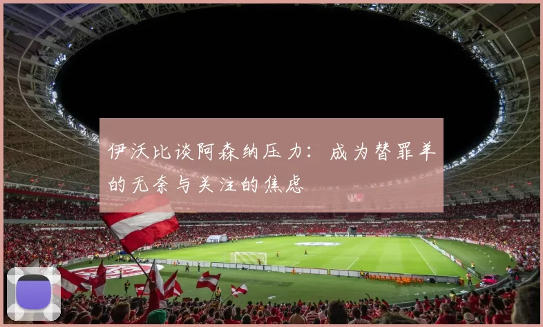 伊沃比谈阿森纳压力：成为替罪羊的无奈与关注的焦虑
