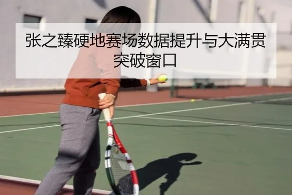 张之臻硬地赛场数据提升与大满贯突破窗口