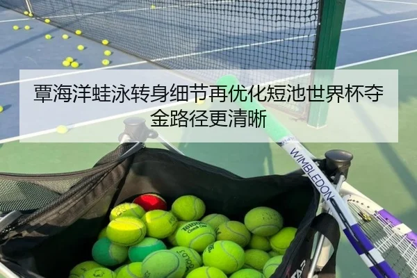 覃海洋蛙泳转身细节再优化短池世界杯夺金路径更清晰